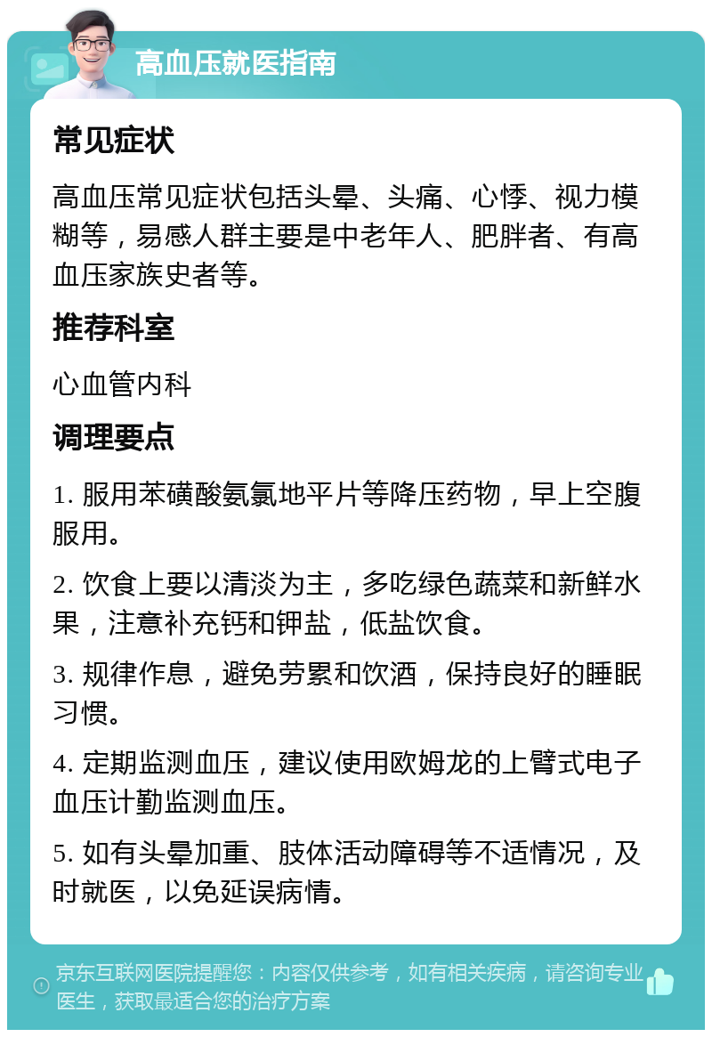 高血压就医指南 常见症状 高血压常见症状包括头晕、头痛、心悸、视力模糊等，易感人群主要是中老年人、肥胖者、有高血压家族史者等。 推荐科室 心血管内科 调理要点 1. 服用苯磺酸氨氯地平片等降压药物，早上空腹服用。 2. 饮食上要以清淡为主，多吃绿色蔬菜和新鲜水果，注意补充钙和钾盐，低盐饮食。 3. 规律作息，避免劳累和饮酒，保持良好的睡眠习惯。 4. 定期监测血压，建议使用欧姆龙的上臂式电子血压计勤监测血压。 5. 如有头晕加重、肢体活动障碍等不适情况，及时就医，以免延误病情。