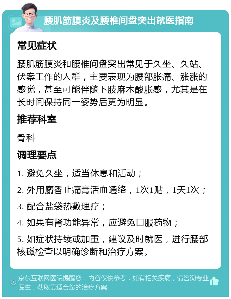 腰肌筋膜炎及腰椎间盘突出就医指南 常见症状 腰肌筋膜炎和腰椎间盘突出常见于久坐、久站、伏案工作的人群，主要表现为腰部胀痛、涨涨的感觉，甚至可能伴随下肢麻木酸胀感，尤其是在长时间保持同一姿势后更为明显。 推荐科室 骨科 调理要点 1. 避免久坐，适当休息和活动； 2. 外用麝香止痛膏活血通络，1次1贴，1天1次； 3. 配合盐袋热敷理疗； 4. 如果有肾功能异常，应避免口服药物； 5. 如症状持续或加重，建议及时就医，进行腰部核磁检查以明确诊断和治疗方案。