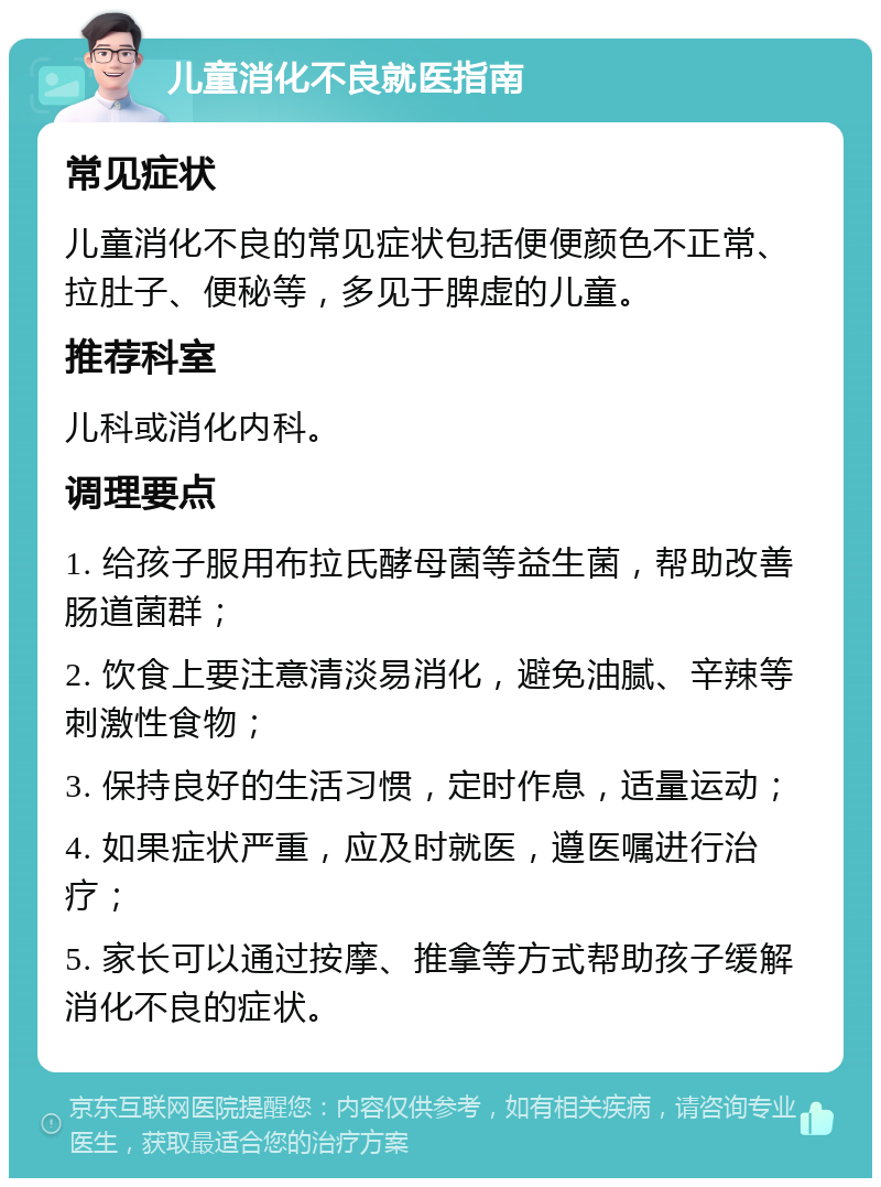 儿童消化不良就医指南 常见症状 儿童消化不良的常见症状包括便便颜色不正常、拉肚子、便秘等，多见于脾虚的儿童。 推荐科室 儿科或消化内科。 调理要点 1. 给孩子服用布拉氏酵母菌等益生菌，帮助改善肠道菌群； 2. 饮食上要注意清淡易消化，避免油腻、辛辣等刺激性食物； 3. 保持良好的生活习惯，定时作息，适量运动； 4. 如果症状严重，应及时就医，遵医嘱进行治疗； 5. 家长可以通过按摩、推拿等方式帮助孩子缓解消化不良的症状。