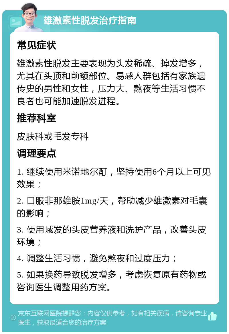 雄激素性脱发治疗指南 常见症状 雄激素性脱发主要表现为头发稀疏、掉发增多，尤其在头顶和前额部位。易感人群包括有家族遗传史的男性和女性，压力大、熬夜等生活习惯不良者也可能加速脱发进程。 推荐科室 皮肤科或毛发专科 调理要点 1. 继续使用米诺地尔酊，坚持使用6个月以上可见效果； 2. 口服非那雄胺1mg/天，帮助减少雄激素对毛囊的影响； 3. 使用域发的头皮营养液和洗护产品，改善头皮环境； 4. 调整生活习惯，避免熬夜和过度压力； 5. 如果换药导致脱发增多，考虑恢复原有药物或咨询医生调整用药方案。