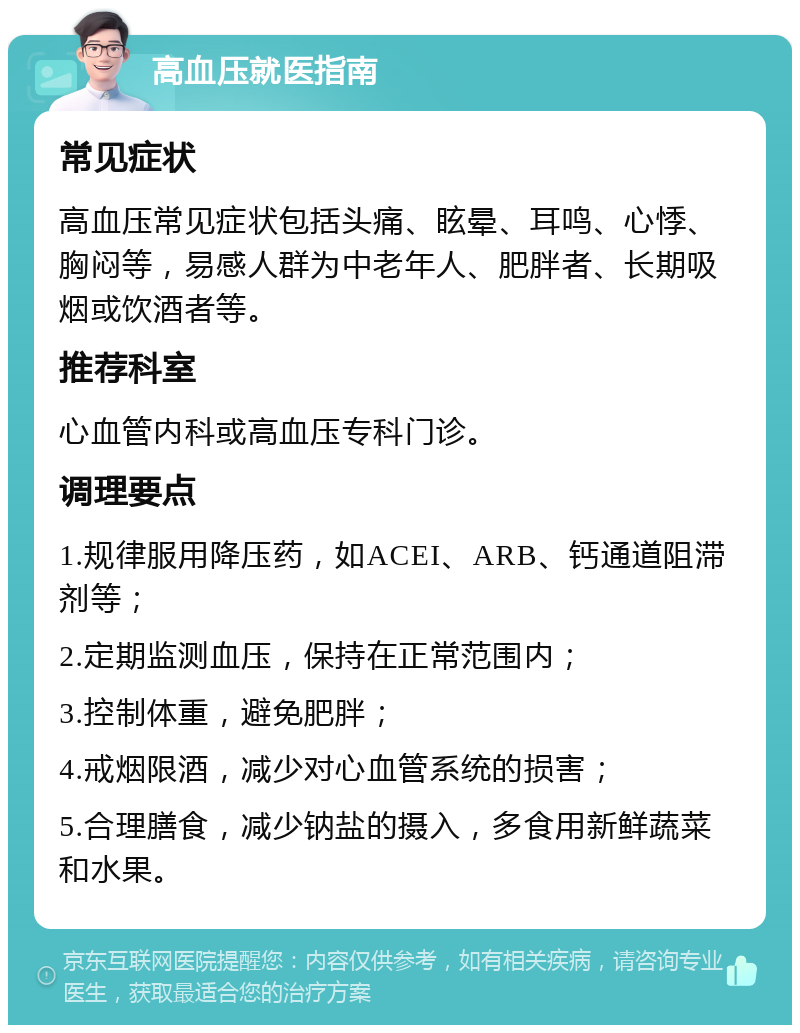 高血压就医指南 常见症状 高血压常见症状包括头痛、眩晕、耳鸣、心悸、胸闷等，易感人群为中老年人、肥胖者、长期吸烟或饮酒者等。 推荐科室 心血管内科或高血压专科门诊。 调理要点 1.规律服用降压药，如ACEI、ARB、钙通道阻滞剂等； 2.定期监测血压，保持在正常范围内； 3.控制体重，避免肥胖； 4.戒烟限酒，减少对心血管系统的损害； 5.合理膳食，减少钠盐的摄入，多食用新鲜蔬菜和水果。