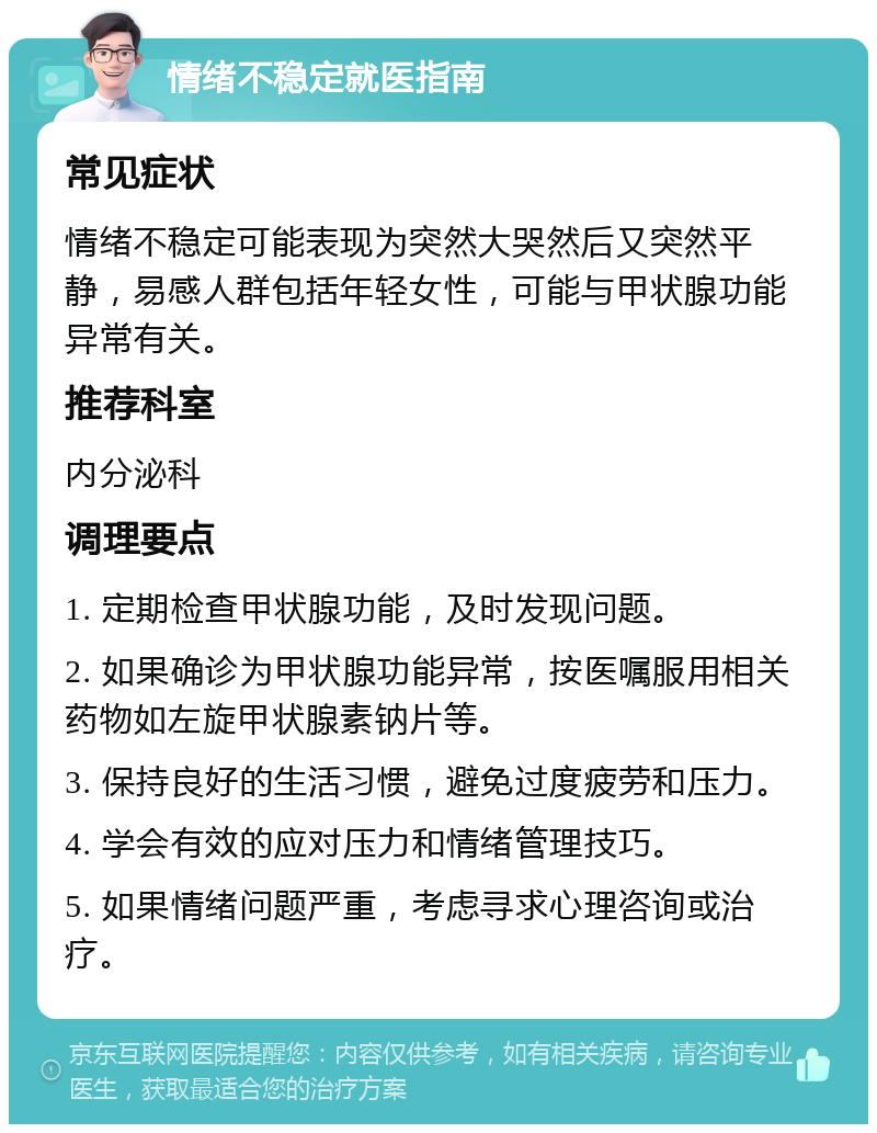 情绪不稳定就医指南 常见症状 情绪不稳定可能表现为突然大哭然后又突然平静，易感人群包括年轻女性，可能与甲状腺功能异常有关。 推荐科室 内分泌科 调理要点 1. 定期检查甲状腺功能，及时发现问题。 2. 如果确诊为甲状腺功能异常，按医嘱服用相关药物如左旋甲状腺素钠片等。 3. 保持良好的生活习惯，避免过度疲劳和压力。 4. 学会有效的应对压力和情绪管理技巧。 5. 如果情绪问题严重，考虑寻求心理咨询或治疗。