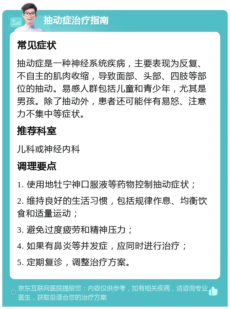 抽动症治疗指南 常见症状 抽动症是一种神经系统疾病，主要表现为反复、不自主的肌肉收缩，导致面部、头部、四肢等部位的抽动。易感人群包括儿童和青少年，尤其是男孩。除了抽动外，患者还可能伴有易怒、注意力不集中等症状。 推荐科室 儿科或神经内科 调理要点 1. 使用地牡宁神口服液等药物控制抽动症状； 2. 维持良好的生活习惯，包括规律作息、均衡饮食和适量运动； 3. 避免过度疲劳和精神压力； 4. 如果有鼻炎等并发症，应同时进行治疗； 5. 定期复诊，调整治疗方案。