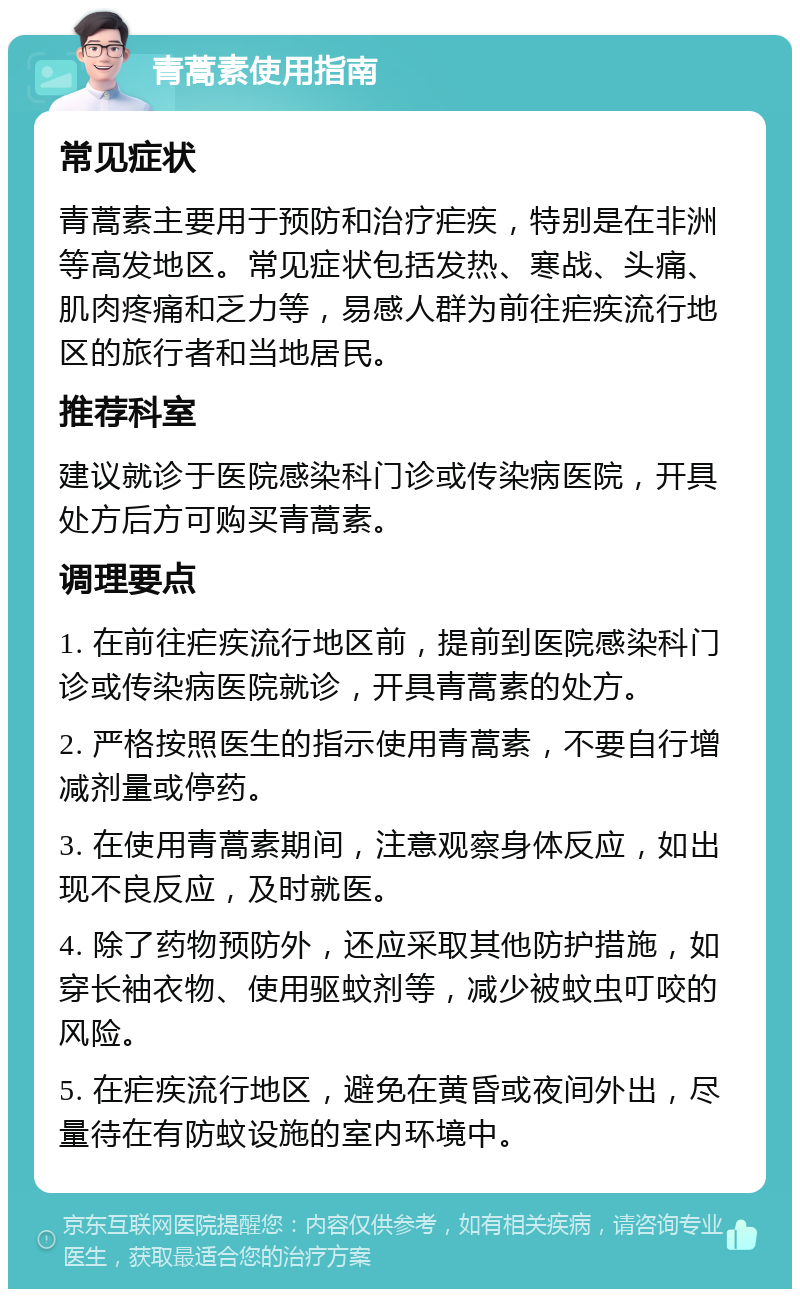 青蒿素使用指南 常见症状 青蒿素主要用于预防和治疗疟疾，特别是在非洲等高发地区。常见症状包括发热、寒战、头痛、肌肉疼痛和乏力等，易感人群为前往疟疾流行地区的旅行者和当地居民。 推荐科室 建议就诊于医院感染科门诊或传染病医院，开具处方后方可购买青蒿素。 调理要点 1. 在前往疟疾流行地区前，提前到医院感染科门诊或传染病医院就诊，开具青蒿素的处方。 2. 严格按照医生的指示使用青蒿素，不要自行增减剂量或停药。 3. 在使用青蒿素期间，注意观察身体反应，如出现不良反应，及时就医。 4. 除了药物预防外，还应采取其他防护措施，如穿长袖衣物、使用驱蚊剂等，减少被蚊虫叮咬的风险。 5. 在疟疾流行地区，避免在黄昏或夜间外出，尽量待在有防蚊设施的室内环境中。