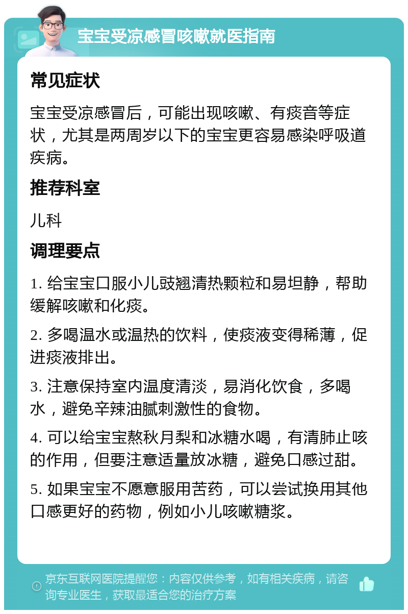 宝宝受凉感冒咳嗽就医指南 常见症状 宝宝受凉感冒后，可能出现咳嗽、有痰音等症状，尤其是两周岁以下的宝宝更容易感染呼吸道疾病。 推荐科室 儿科 调理要点 1. 给宝宝口服小儿豉翘清热颗粒和易坦静，帮助缓解咳嗽和化痰。 2. 多喝温水或温热的饮料，使痰液变得稀薄，促进痰液排出。 3. 注意保持室内温度清淡，易消化饮食，多喝水，避免辛辣油腻刺激性的食物。 4. 可以给宝宝熬秋月梨和冰糖水喝，有清肺止咳的作用，但要注意适量放冰糖，避免口感过甜。 5. 如果宝宝不愿意服用苦药，可以尝试换用其他口感更好的药物，例如小儿咳嗽糖浆。