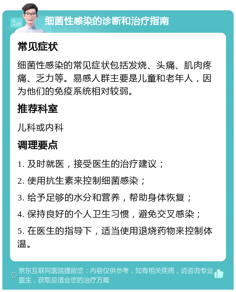 细菌性感染的诊断和治疗指南 常见症状 细菌性感染的常见症状包括发烧、头痛、肌肉疼痛、乏力等。易感人群主要是儿童和老年人，因为他们的免疫系统相对较弱。 推荐科室 儿科或内科 调理要点 1. 及时就医，接受医生的治疗建议； 2. 使用抗生素来控制细菌感染； 3. 给予足够的水分和营养，帮助身体恢复； 4. 保持良好的个人卫生习惯，避免交叉感染； 5. 在医生的指导下，适当使用退烧药物来控制体温。