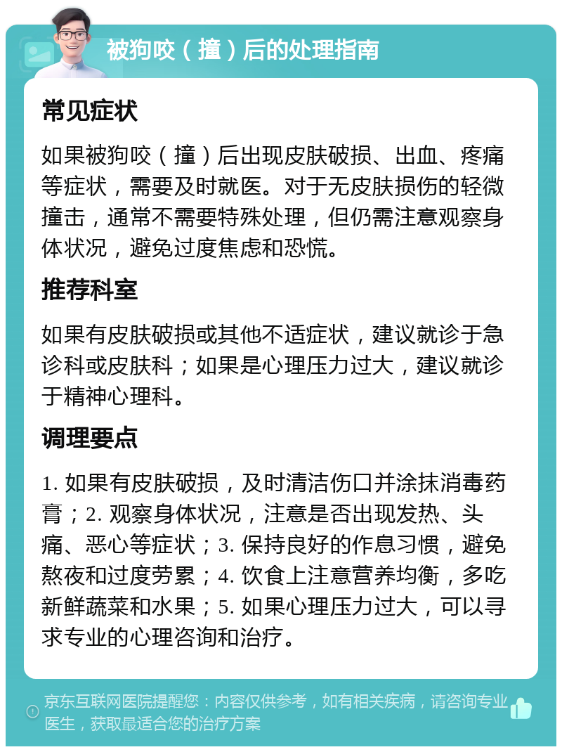 被狗咬（撞）后的处理指南 常见症状 如果被狗咬（撞）后出现皮肤破损、出血、疼痛等症状，需要及时就医。对于无皮肤损伤的轻微撞击，通常不需要特殊处理，但仍需注意观察身体状况，避免过度焦虑和恐慌。 推荐科室 如果有皮肤破损或其他不适症状，建议就诊于急诊科或皮肤科；如果是心理压力过大，建议就诊于精神心理科。 调理要点 1. 如果有皮肤破损，及时清洁伤口并涂抹消毒药膏；2. 观察身体状况，注意是否出现发热、头痛、恶心等症状；3. 保持良好的作息习惯，避免熬夜和过度劳累；4. 饮食上注意营养均衡，多吃新鲜蔬菜和水果；5. 如果心理压力过大，可以寻求专业的心理咨询和治疗。