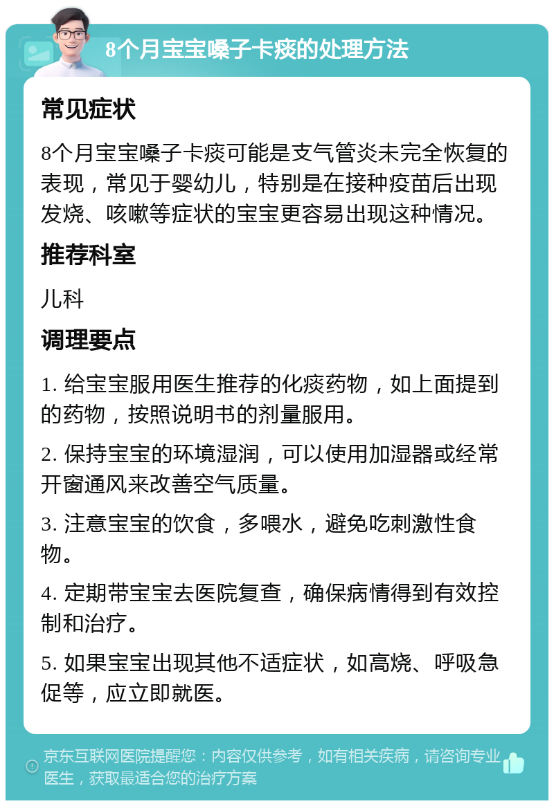 8个月宝宝嗓子卡痰的处理方法 常见症状 8个月宝宝嗓子卡痰可能是支气管炎未完全恢复的表现，常见于婴幼儿，特别是在接种疫苗后出现发烧、咳嗽等症状的宝宝更容易出现这种情况。 推荐科室 儿科 调理要点 1. 给宝宝服用医生推荐的化痰药物，如上面提到的药物，按照说明书的剂量服用。 2. 保持宝宝的环境湿润，可以使用加湿器或经常开窗通风来改善空气质量。 3. 注意宝宝的饮食，多喂水，避免吃刺激性食物。 4. 定期带宝宝去医院复查，确保病情得到有效控制和治疗。 5. 如果宝宝出现其他不适症状，如高烧、呼吸急促等，应立即就医。