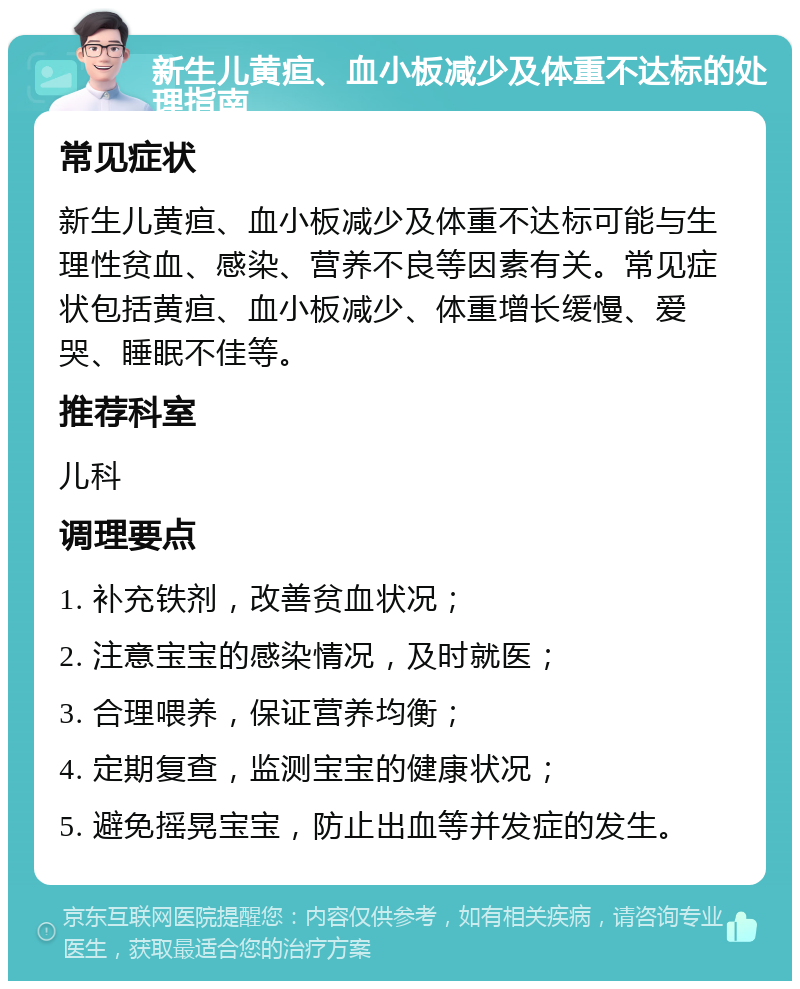 新生儿黄疸、血小板减少及体重不达标的处理指南 常见症状 新生儿黄疸、血小板减少及体重不达标可能与生理性贫血、感染、营养不良等因素有关。常见症状包括黄疸、血小板减少、体重增长缓慢、爱哭、睡眠不佳等。 推荐科室 儿科 调理要点 1. 补充铁剂，改善贫血状况； 2. 注意宝宝的感染情况，及时就医； 3. 合理喂养，保证营养均衡； 4. 定期复查，监测宝宝的健康状况； 5. 避免摇晃宝宝，防止出血等并发症的发生。