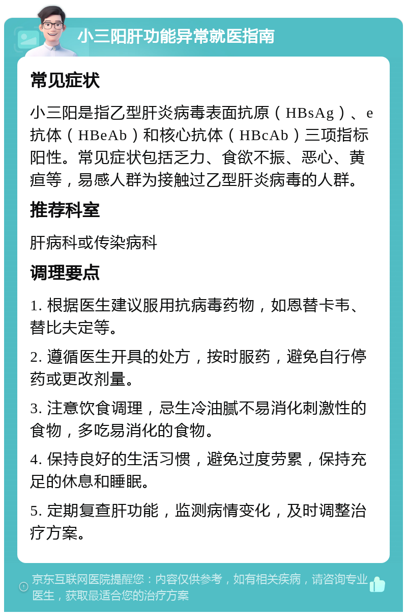 小三阳肝功能异常就医指南 常见症状 小三阳是指乙型肝炎病毒表面抗原（HBsAg）、e抗体（HBeAb）和核心抗体（HBcAb）三项指标阳性。常见症状包括乏力、食欲不振、恶心、黄疸等，易感人群为接触过乙型肝炎病毒的人群。 推荐科室 肝病科或传染病科 调理要点 1. 根据医生建议服用抗病毒药物，如恩替卡韦、替比夫定等。 2. 遵循医生开具的处方，按时服药，避免自行停药或更改剂量。 3. 注意饮食调理，忌生冷油腻不易消化刺激性的食物，多吃易消化的食物。 4. 保持良好的生活习惯，避免过度劳累，保持充足的休息和睡眠。 5. 定期复查肝功能，监测病情变化，及时调整治疗方案。