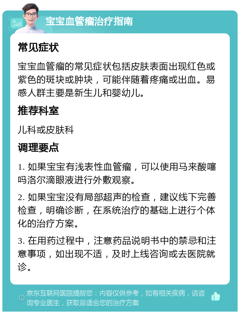 宝宝血管瘤治疗指南 常见症状 宝宝血管瘤的常见症状包括皮肤表面出现红色或紫色的斑块或肿块，可能伴随着疼痛或出血。易感人群主要是新生儿和婴幼儿。 推荐科室 儿科或皮肤科 调理要点 1. 如果宝宝有浅表性血管瘤，可以使用马来酸噻吗洛尔滴眼液进行外敷观察。 2. 如果宝宝没有局部超声的检查，建议线下完善检查，明确诊断，在系统治疗的基础上进行个体化的治疗方案。 3. 在用药过程中，注意药品说明书中的禁忌和注意事项，如出现不适，及时上线咨询或去医院就诊。