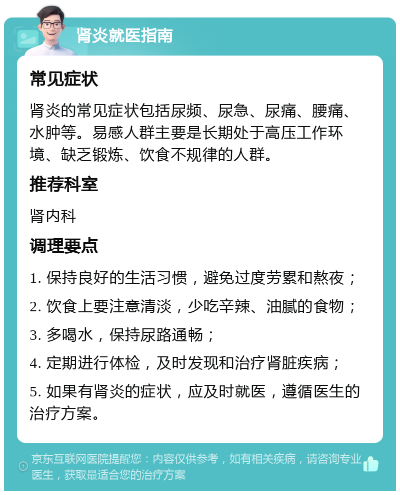 肾炎就医指南 常见症状 肾炎的常见症状包括尿频、尿急、尿痛、腰痛、水肿等。易感人群主要是长期处于高压工作环境、缺乏锻炼、饮食不规律的人群。 推荐科室 肾内科 调理要点 1. 保持良好的生活习惯，避免过度劳累和熬夜； 2. 饮食上要注意清淡，少吃辛辣、油腻的食物； 3. 多喝水，保持尿路通畅； 4. 定期进行体检，及时发现和治疗肾脏疾病； 5. 如果有肾炎的症状，应及时就医，遵循医生的治疗方案。