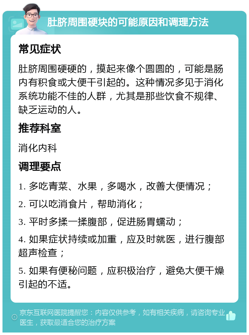 肚脐周围硬块的可能原因和调理方法 常见症状 肚脐周围硬硬的，摸起来像个圆圆的，可能是肠内有积食或大便干引起的。这种情况多见于消化系统功能不佳的人群，尤其是那些饮食不规律、缺乏运动的人。 推荐科室 消化内科 调理要点 1. 多吃青菜、水果，多喝水，改善大便情况； 2. 可以吃消食片，帮助消化； 3. 平时多揉一揉腹部，促进肠胃蠕动； 4. 如果症状持续或加重，应及时就医，进行腹部超声检查； 5. 如果有便秘问题，应积极治疗，避免大便干燥引起的不适。