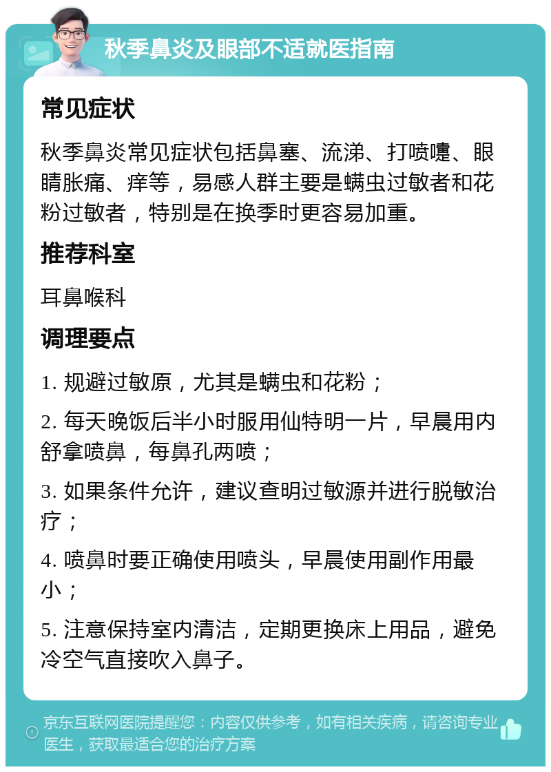 秋季鼻炎及眼部不适就医指南 常见症状 秋季鼻炎常见症状包括鼻塞、流涕、打喷嚏、眼睛胀痛、痒等，易感人群主要是螨虫过敏者和花粉过敏者，特别是在换季时更容易加重。 推荐科室 耳鼻喉科 调理要点 1. 规避过敏原，尤其是螨虫和花粉； 2. 每天晚饭后半小时服用仙特明一片，早晨用内舒拿喷鼻，每鼻孔两喷； 3. 如果条件允许，建议查明过敏源并进行脱敏治疗； 4. 喷鼻时要正确使用喷头，早晨使用副作用最小； 5. 注意保持室内清洁，定期更换床上用品，避免冷空气直接吹入鼻子。