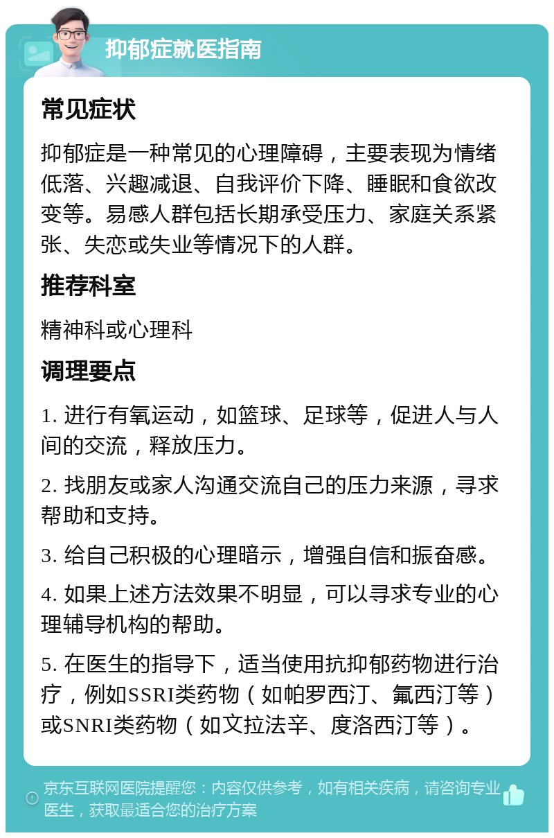 抑郁症就医指南 常见症状 抑郁症是一种常见的心理障碍，主要表现为情绪低落、兴趣减退、自我评价下降、睡眠和食欲改变等。易感人群包括长期承受压力、家庭关系紧张、失恋或失业等情况下的人群。 推荐科室 精神科或心理科 调理要点 1. 进行有氧运动，如篮球、足球等，促进人与人间的交流，释放压力。 2. 找朋友或家人沟通交流自己的压力来源，寻求帮助和支持。 3. 给自己积极的心理暗示，增强自信和振奋感。 4. 如果上述方法效果不明显，可以寻求专业的心理辅导机构的帮助。 5. 在医生的指导下，适当使用抗抑郁药物进行治疗，例如SSRI类药物（如帕罗西汀、氟西汀等）或SNRI类药物（如文拉法辛、度洛西汀等）。