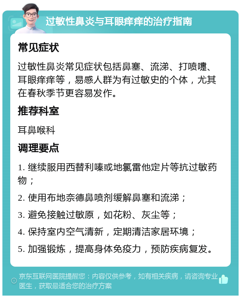 过敏性鼻炎与耳眼痒痒的治疗指南 常见症状 过敏性鼻炎常见症状包括鼻塞、流涕、打喷嚏、耳眼痒痒等，易感人群为有过敏史的个体，尤其在春秋季节更容易发作。 推荐科室 耳鼻喉科 调理要点 1. 继续服用西替利嗪或地氯雷他定片等抗过敏药物； 2. 使用布地奈德鼻喷剂缓解鼻塞和流涕； 3. 避免接触过敏原，如花粉、灰尘等； 4. 保持室内空气清新，定期清洁家居环境； 5. 加强锻炼，提高身体免疫力，预防疾病复发。