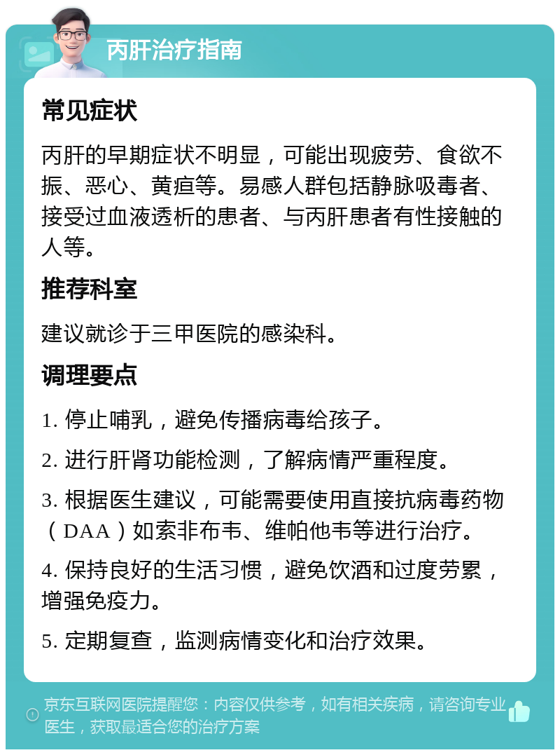 丙肝治疗指南 常见症状 丙肝的早期症状不明显，可能出现疲劳、食欲不振、恶心、黄疸等。易感人群包括静脉吸毒者、接受过血液透析的患者、与丙肝患者有性接触的人等。 推荐科室 建议就诊于三甲医院的感染科。 调理要点 1. 停止哺乳，避免传播病毒给孩子。 2. 进行肝肾功能检测，了解病情严重程度。 3. 根据医生建议，可能需要使用直接抗病毒药物（DAA）如索非布韦、维帕他韦等进行治疗。 4. 保持良好的生活习惯，避免饮酒和过度劳累，增强免疫力。 5. 定期复查，监测病情变化和治疗效果。