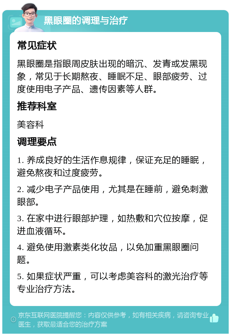 黑眼圈的调理与治疗 常见症状 黑眼圈是指眼周皮肤出现的暗沉、发青或发黑现象，常见于长期熬夜、睡眠不足、眼部疲劳、过度使用电子产品、遗传因素等人群。 推荐科室 美容科 调理要点 1. 养成良好的生活作息规律，保证充足的睡眠，避免熬夜和过度疲劳。 2. 减少电子产品使用，尤其是在睡前，避免刺激眼部。 3. 在家中进行眼部护理，如热敷和穴位按摩，促进血液循环。 4. 避免使用激素类化妆品，以免加重黑眼圈问题。 5. 如果症状严重，可以考虑美容科的激光治疗等专业治疗方法。