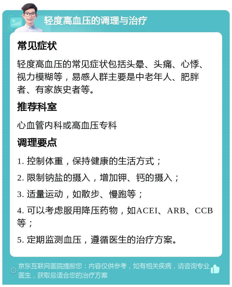 轻度高血压的调理与治疗 常见症状 轻度高血压的常见症状包括头晕、头痛、心悸、视力模糊等，易感人群主要是中老年人、肥胖者、有家族史者等。 推荐科室 心血管内科或高血压专科 调理要点 1. 控制体重，保持健康的生活方式； 2. 限制钠盐的摄入，增加钾、钙的摄入； 3. 适量运动，如散步、慢跑等； 4. 可以考虑服用降压药物，如ACEI、ARB、CCB等； 5. 定期监测血压，遵循医生的治疗方案。