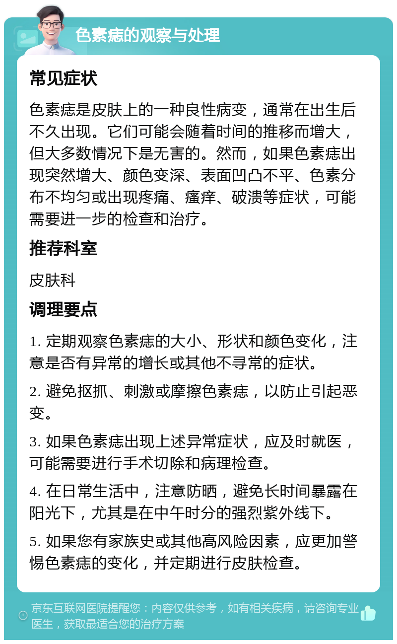 色素痣的观察与处理 常见症状 色素痣是皮肤上的一种良性病变，通常在出生后不久出现。它们可能会随着时间的推移而增大，但大多数情况下是无害的。然而，如果色素痣出现突然增大、颜色变深、表面凹凸不平、色素分布不均匀或出现疼痛、瘙痒、破溃等症状，可能需要进一步的检查和治疗。 推荐科室 皮肤科 调理要点 1. 定期观察色素痣的大小、形状和颜色变化，注意是否有异常的增长或其他不寻常的症状。 2. 避免抠抓、刺激或摩擦色素痣，以防止引起恶变。 3. 如果色素痣出现上述异常症状，应及时就医，可能需要进行手术切除和病理检查。 4. 在日常生活中，注意防晒，避免长时间暴露在阳光下，尤其是在中午时分的强烈紫外线下。 5. 如果您有家族史或其他高风险因素，应更加警惕色素痣的变化，并定期进行皮肤检查。