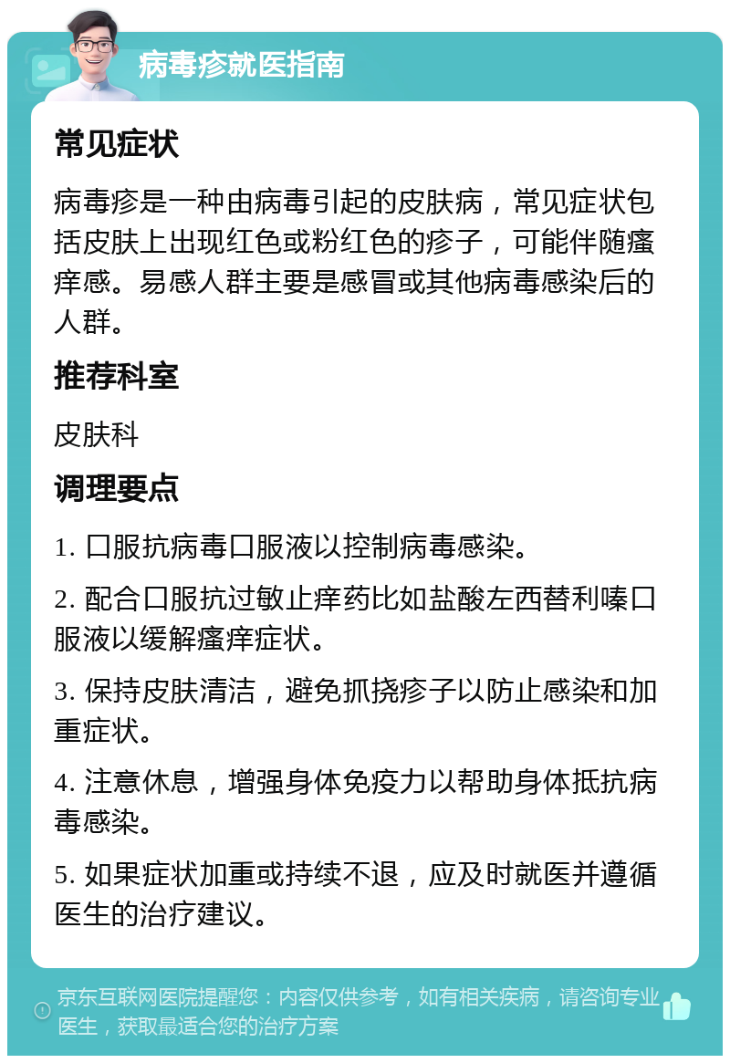 病毒疹就医指南 常见症状 病毒疹是一种由病毒引起的皮肤病，常见症状包括皮肤上出现红色或粉红色的疹子，可能伴随瘙痒感。易感人群主要是感冒或其他病毒感染后的人群。 推荐科室 皮肤科 调理要点 1. 口服抗病毒口服液以控制病毒感染。 2. 配合口服抗过敏止痒药比如盐酸左西替利嗪口服液以缓解瘙痒症状。 3. 保持皮肤清洁，避免抓挠疹子以防止感染和加重症状。 4. 注意休息，增强身体免疫力以帮助身体抵抗病毒感染。 5. 如果症状加重或持续不退，应及时就医并遵循医生的治疗建议。