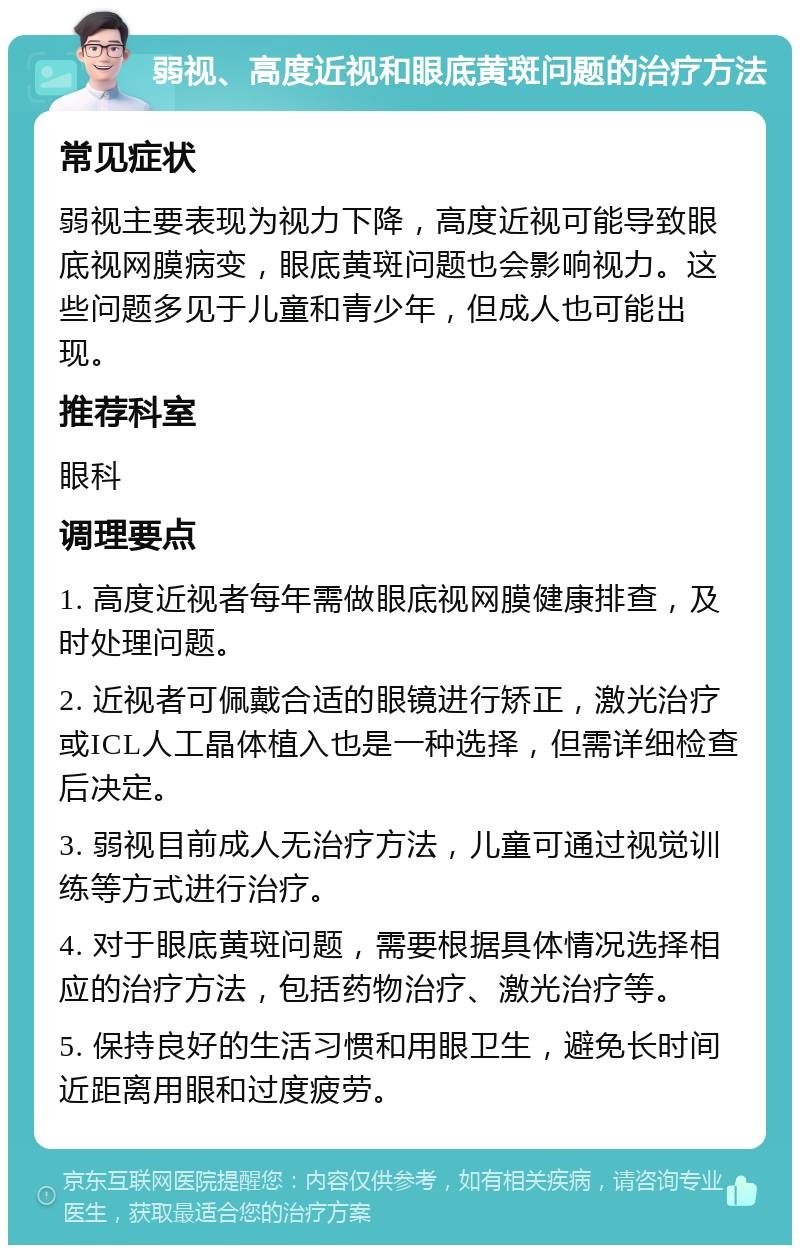 弱视、高度近视和眼底黄斑问题的治疗方法 常见症状 弱视主要表现为视力下降，高度近视可能导致眼底视网膜病变，眼底黄斑问题也会影响视力。这些问题多见于儿童和青少年，但成人也可能出现。 推荐科室 眼科 调理要点 1. 高度近视者每年需做眼底视网膜健康排查，及时处理问题。 2. 近视者可佩戴合适的眼镜进行矫正，激光治疗或ICL人工晶体植入也是一种选择，但需详细检查后决定。 3. 弱视目前成人无治疗方法，儿童可通过视觉训练等方式进行治疗。 4. 对于眼底黄斑问题，需要根据具体情况选择相应的治疗方法，包括药物治疗、激光治疗等。 5. 保持良好的生活习惯和用眼卫生，避免长时间近距离用眼和过度疲劳。