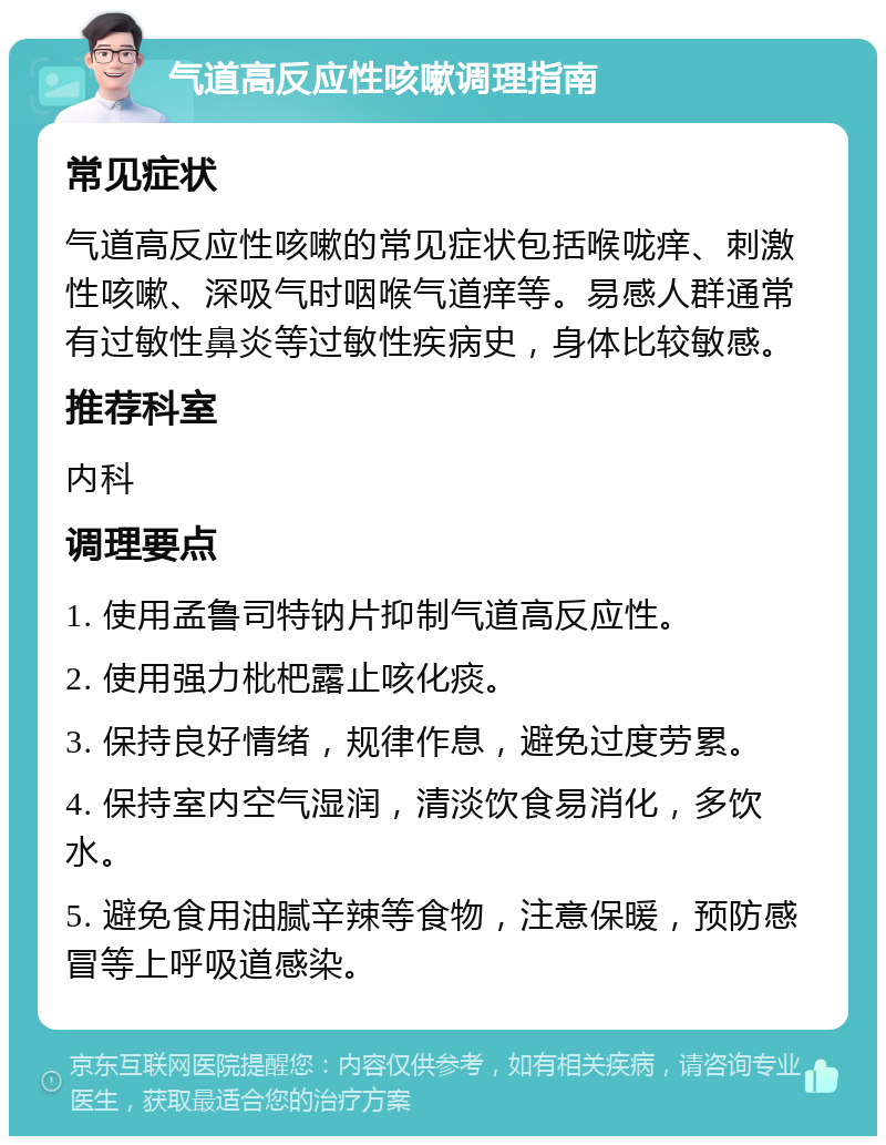 气道高反应性咳嗽调理指南 常见症状 气道高反应性咳嗽的常见症状包括喉咙痒、刺激性咳嗽、深吸气时咽喉气道痒等。易感人群通常有过敏性鼻炎等过敏性疾病史，身体比较敏感。 推荐科室 内科 调理要点 1. 使用孟鲁司特钠片抑制气道高反应性。 2. 使用强力枇杷露止咳化痰。 3. 保持良好情绪，规律作息，避免过度劳累。 4. 保持室内空气湿润，清淡饮食易消化，多饮水。 5. 避免食用油腻辛辣等食物，注意保暖，预防感冒等上呼吸道感染。