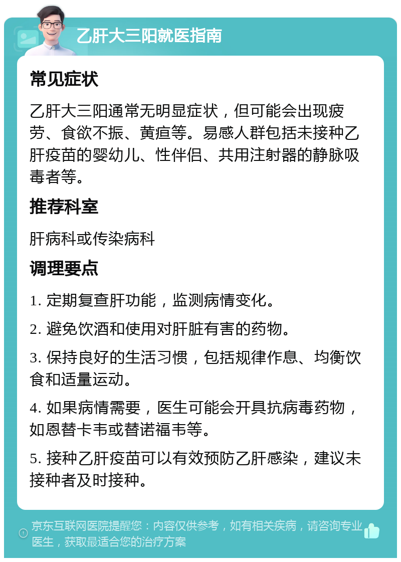 乙肝大三阳就医指南 常见症状 乙肝大三阳通常无明显症状，但可能会出现疲劳、食欲不振、黄疸等。易感人群包括未接种乙肝疫苗的婴幼儿、性伴侣、共用注射器的静脉吸毒者等。 推荐科室 肝病科或传染病科 调理要点 1. 定期复查肝功能，监测病情变化。 2. 避免饮酒和使用对肝脏有害的药物。 3. 保持良好的生活习惯，包括规律作息、均衡饮食和适量运动。 4. 如果病情需要，医生可能会开具抗病毒药物，如恩替卡韦或替诺福韦等。 5. 接种乙肝疫苗可以有效预防乙肝感染，建议未接种者及时接种。