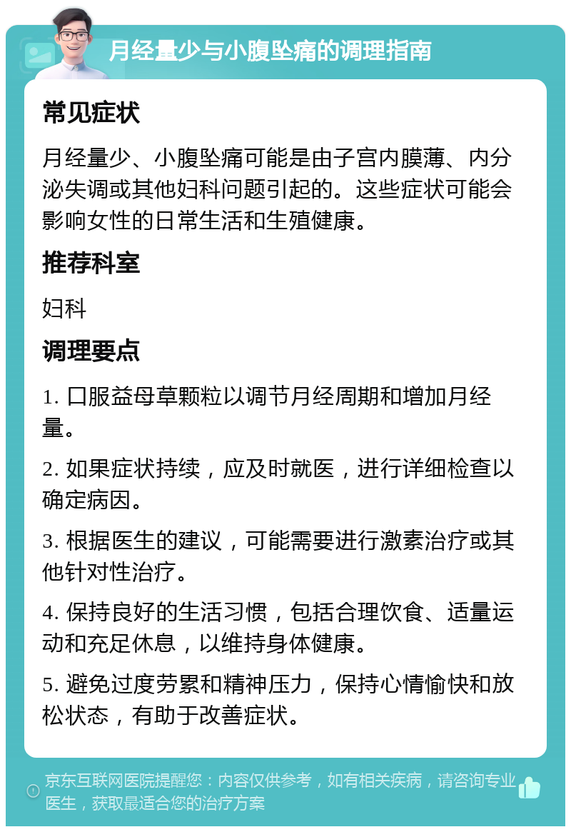 月经量少与小腹坠痛的调理指南 常见症状 月经量少、小腹坠痛可能是由子宫内膜薄、内分泌失调或其他妇科问题引起的。这些症状可能会影响女性的日常生活和生殖健康。 推荐科室 妇科 调理要点 1. 口服益母草颗粒以调节月经周期和增加月经量。 2. 如果症状持续，应及时就医，进行详细检查以确定病因。 3. 根据医生的建议，可能需要进行激素治疗或其他针对性治疗。 4. 保持良好的生活习惯，包括合理饮食、适量运动和充足休息，以维持身体健康。 5. 避免过度劳累和精神压力，保持心情愉快和放松状态，有助于改善症状。