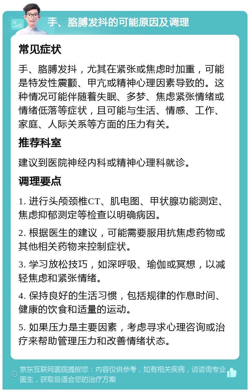 手、胳膊发抖的可能原因及调理 常见症状 手、胳膊发抖，尤其在紧张或焦虑时加重，可能是特发性震颤、甲亢或精神心理因素导致的。这种情况可能伴随着失眠、多梦、焦虑紧张情绪或情绪低落等症状，且可能与生活、情感、工作、家庭、人际关系等方面的压力有关。 推荐科室 建议到医院神经内科或精神心理科就诊。 调理要点 1. 进行头颅颈椎CT、肌电图、甲状腺功能测定、焦虑抑郁测定等检查以明确病因。 2. 根据医生的建议，可能需要服用抗焦虑药物或其他相关药物来控制症状。 3. 学习放松技巧，如深呼吸、瑜伽或冥想，以减轻焦虑和紧张情绪。 4. 保持良好的生活习惯，包括规律的作息时间、健康的饮食和适量的运动。 5. 如果压力是主要因素，考虑寻求心理咨询或治疗来帮助管理压力和改善情绪状态。