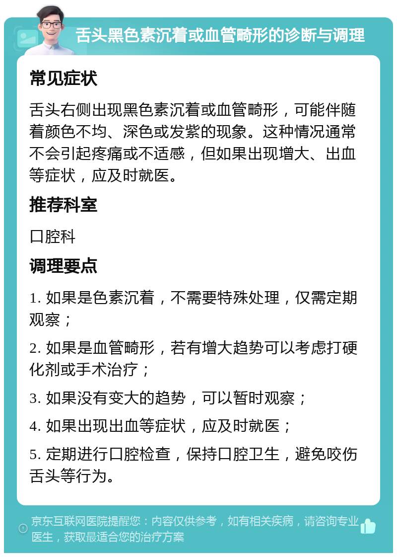 舌头黑色素沉着或血管畸形的诊断与调理 常见症状 舌头右侧出现黑色素沉着或血管畸形，可能伴随着颜色不均、深色或发紫的现象。这种情况通常不会引起疼痛或不适感，但如果出现增大、出血等症状，应及时就医。 推荐科室 口腔科 调理要点 1. 如果是色素沉着，不需要特殊处理，仅需定期观察； 2. 如果是血管畸形，若有增大趋势可以考虑打硬化剂或手术治疗； 3. 如果没有变大的趋势，可以暂时观察； 4. 如果出现出血等症状，应及时就医； 5. 定期进行口腔检查，保持口腔卫生，避免咬伤舌头等行为。