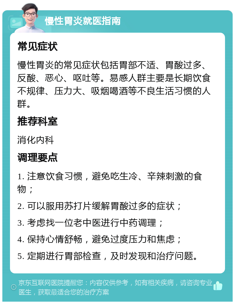 慢性胃炎就医指南 常见症状 慢性胃炎的常见症状包括胃部不适、胃酸过多、反酸、恶心、呕吐等。易感人群主要是长期饮食不规律、压力大、吸烟喝酒等不良生活习惯的人群。 推荐科室 消化内科 调理要点 1. 注意饮食习惯，避免吃生冷、辛辣刺激的食物； 2. 可以服用苏打片缓解胃酸过多的症状； 3. 考虑找一位老中医进行中药调理； 4. 保持心情舒畅，避免过度压力和焦虑； 5. 定期进行胃部检查，及时发现和治疗问题。