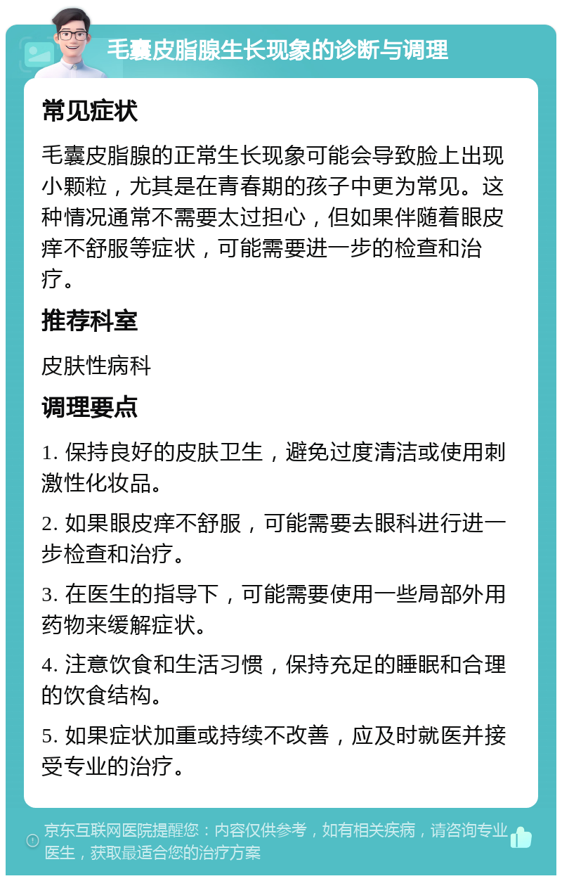 毛囊皮脂腺生长现象的诊断与调理 常见症状 毛囊皮脂腺的正常生长现象可能会导致脸上出现小颗粒，尤其是在青春期的孩子中更为常见。这种情况通常不需要太过担心，但如果伴随着眼皮痒不舒服等症状，可能需要进一步的检查和治疗。 推荐科室 皮肤性病科 调理要点 1. 保持良好的皮肤卫生，避免过度清洁或使用刺激性化妆品。 2. 如果眼皮痒不舒服，可能需要去眼科进行进一步检查和治疗。 3. 在医生的指导下，可能需要使用一些局部外用药物来缓解症状。 4. 注意饮食和生活习惯，保持充足的睡眠和合理的饮食结构。 5. 如果症状加重或持续不改善，应及时就医并接受专业的治疗。