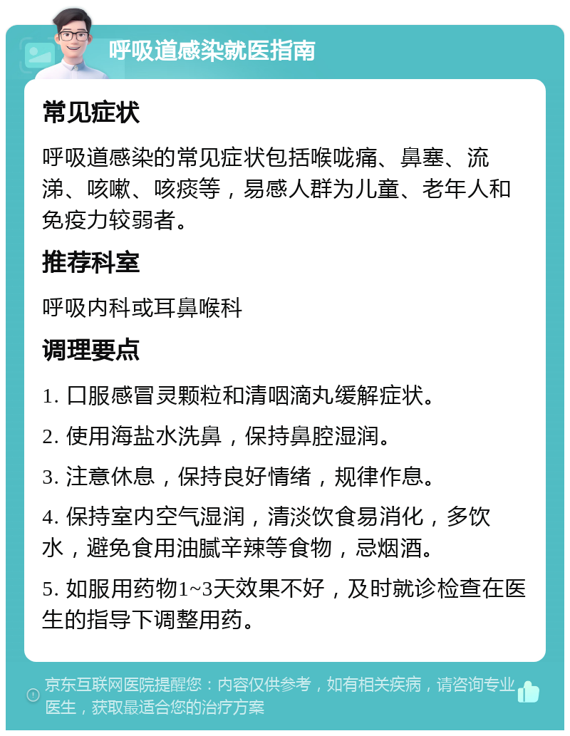 呼吸道感染就医指南 常见症状 呼吸道感染的常见症状包括喉咙痛、鼻塞、流涕、咳嗽、咳痰等，易感人群为儿童、老年人和免疫力较弱者。 推荐科室 呼吸内科或耳鼻喉科 调理要点 1. 口服感冒灵颗粒和清咽滴丸缓解症状。 2. 使用海盐水洗鼻，保持鼻腔湿润。 3. 注意休息，保持良好情绪，规律作息。 4. 保持室内空气湿润，清淡饮食易消化，多饮水，避免食用油腻辛辣等食物，忌烟酒。 5. 如服用药物1~3天效果不好，及时就诊检查在医生的指导下调整用药。