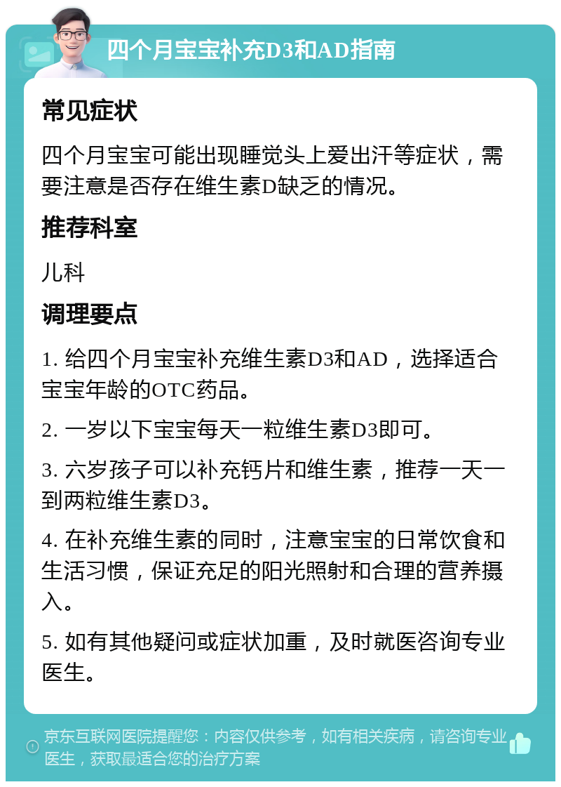 四个月宝宝补充D3和AD指南 常见症状 四个月宝宝可能出现睡觉头上爱出汗等症状，需要注意是否存在维生素D缺乏的情况。 推荐科室 儿科 调理要点 1. 给四个月宝宝补充维生素D3和AD，选择适合宝宝年龄的OTC药品。 2. 一岁以下宝宝每天一粒维生素D3即可。 3. 六岁孩子可以补充钙片和维生素，推荐一天一到两粒维生素D3。 4. 在补充维生素的同时，注意宝宝的日常饮食和生活习惯，保证充足的阳光照射和合理的营养摄入。 5. 如有其他疑问或症状加重，及时就医咨询专业医生。