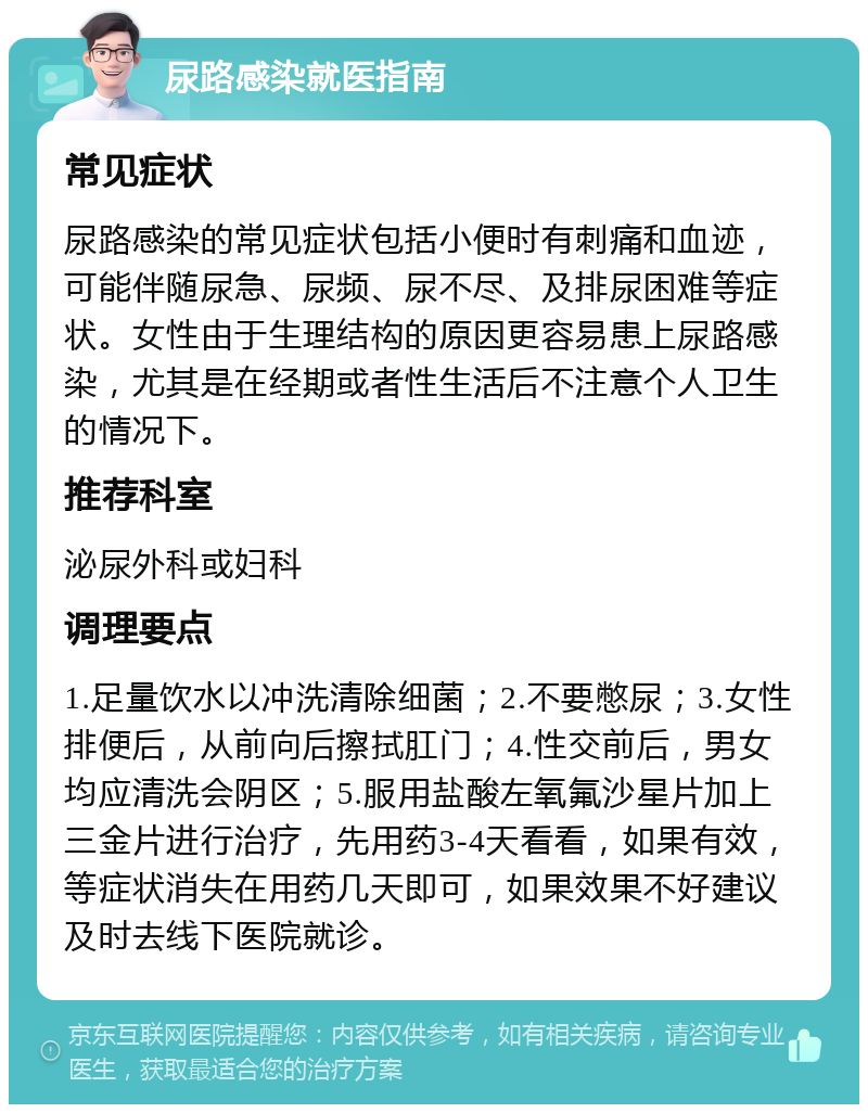 尿路感染就医指南 常见症状 尿路感染的常见症状包括小便时有刺痛和血迹，可能伴随尿急、尿频、尿不尽、及排尿困难等症状。女性由于生理结构的原因更容易患上尿路感染，尤其是在经期或者性生活后不注意个人卫生的情况下。 推荐科室 泌尿外科或妇科 调理要点 1.足量饮水以冲洗清除细菌；2.不要憋尿；3.女性排便后，从前向后擦拭肛门；4.性交前后，男女均应清洗会阴区；5.服用盐酸左氧氟沙星片加上三金片进行治疗，先用药3-4天看看，如果有效，等症状消失在用药几天即可，如果效果不好建议及时去线下医院就诊。