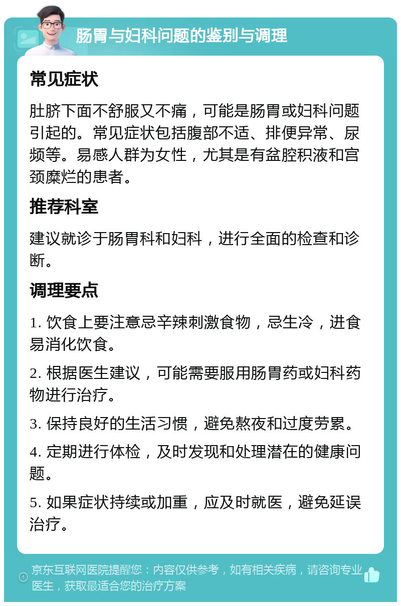 肠胃与妇科问题的鉴别与调理 常见症状 肚脐下面不舒服又不痛，可能是肠胃或妇科问题引起的。常见症状包括腹部不适、排便异常、尿频等。易感人群为女性，尤其是有盆腔积液和宫颈糜烂的患者。 推荐科室 建议就诊于肠胃科和妇科，进行全面的检查和诊断。 调理要点 1. 饮食上要注意忌辛辣刺激食物，忌生冷，进食易消化饮食。 2. 根据医生建议，可能需要服用肠胃药或妇科药物进行治疗。 3. 保持良好的生活习惯，避免熬夜和过度劳累。 4. 定期进行体检，及时发现和处理潜在的健康问题。 5. 如果症状持续或加重，应及时就医，避免延误治疗。