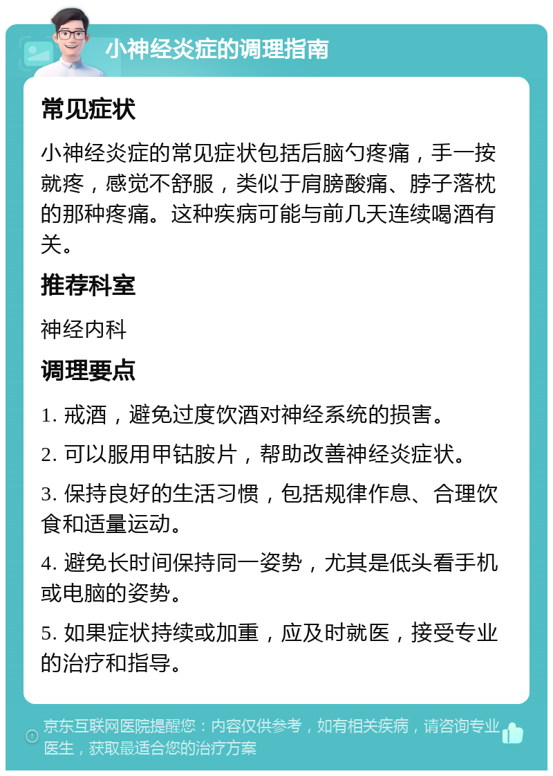 小神经炎症的调理指南 常见症状 小神经炎症的常见症状包括后脑勺疼痛，手一按就疼，感觉不舒服，类似于肩膀酸痛、脖子落枕的那种疼痛。这种疾病可能与前几天连续喝酒有关。 推荐科室 神经内科 调理要点 1. 戒酒，避免过度饮酒对神经系统的损害。 2. 可以服用甲钴胺片，帮助改善神经炎症状。 3. 保持良好的生活习惯，包括规律作息、合理饮食和适量运动。 4. 避免长时间保持同一姿势，尤其是低头看手机或电脑的姿势。 5. 如果症状持续或加重，应及时就医，接受专业的治疗和指导。