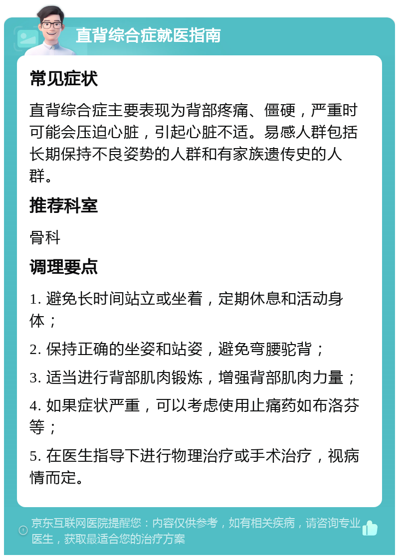 直背综合症就医指南 常见症状 直背综合症主要表现为背部疼痛、僵硬，严重时可能会压迫心脏，引起心脏不适。易感人群包括长期保持不良姿势的人群和有家族遗传史的人群。 推荐科室 骨科 调理要点 1. 避免长时间站立或坐着，定期休息和活动身体； 2. 保持正确的坐姿和站姿，避免弯腰驼背； 3. 适当进行背部肌肉锻炼，增强背部肌肉力量； 4. 如果症状严重，可以考虑使用止痛药如布洛芬等； 5. 在医生指导下进行物理治疗或手术治疗，视病情而定。