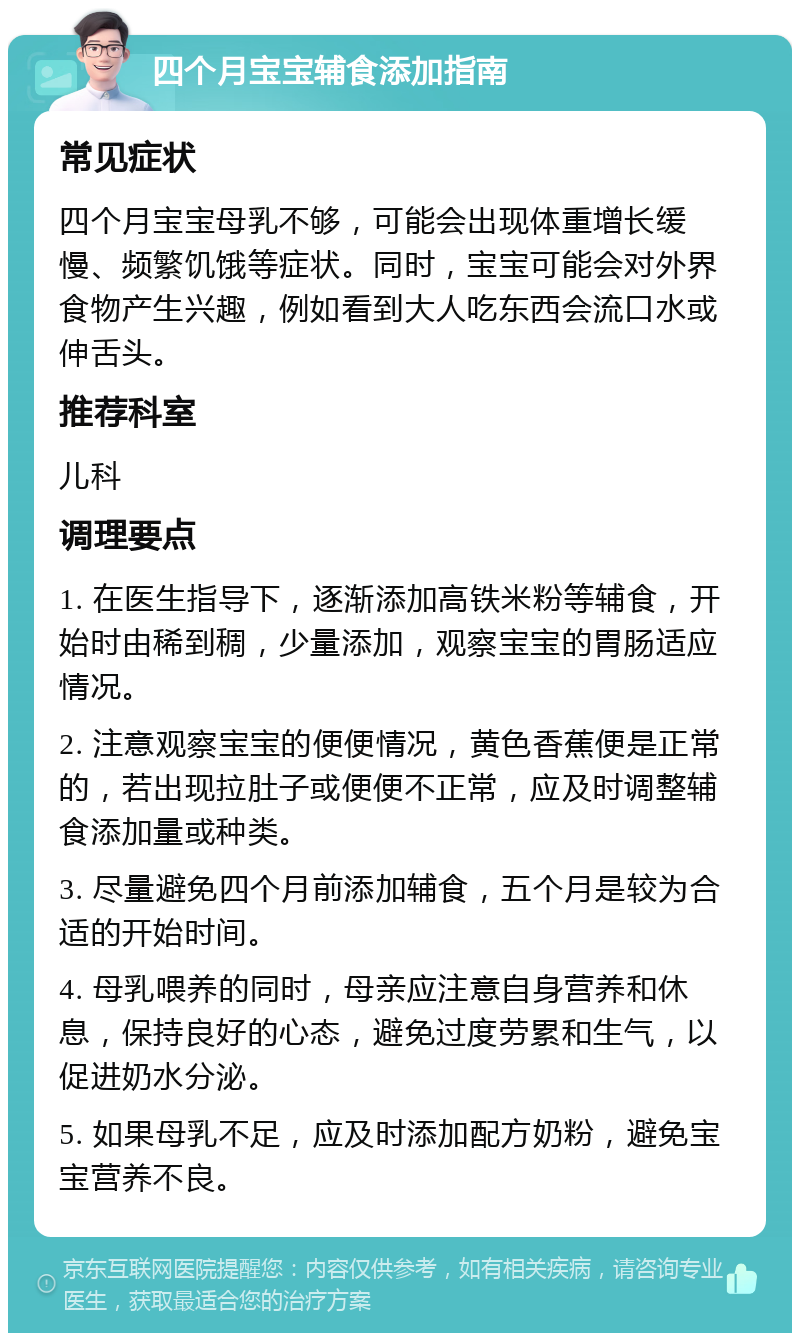 四个月宝宝辅食添加指南 常见症状 四个月宝宝母乳不够，可能会出现体重增长缓慢、频繁饥饿等症状。同时，宝宝可能会对外界食物产生兴趣，例如看到大人吃东西会流口水或伸舌头。 推荐科室 儿科 调理要点 1. 在医生指导下，逐渐添加高铁米粉等辅食，开始时由稀到稠，少量添加，观察宝宝的胃肠适应情况。 2. 注意观察宝宝的便便情况，黄色香蕉便是正常的，若出现拉肚子或便便不正常，应及时调整辅食添加量或种类。 3. 尽量避免四个月前添加辅食，五个月是较为合适的开始时间。 4. 母乳喂养的同时，母亲应注意自身营养和休息，保持良好的心态，避免过度劳累和生气，以促进奶水分泌。 5. 如果母乳不足，应及时添加配方奶粉，避免宝宝营养不良。