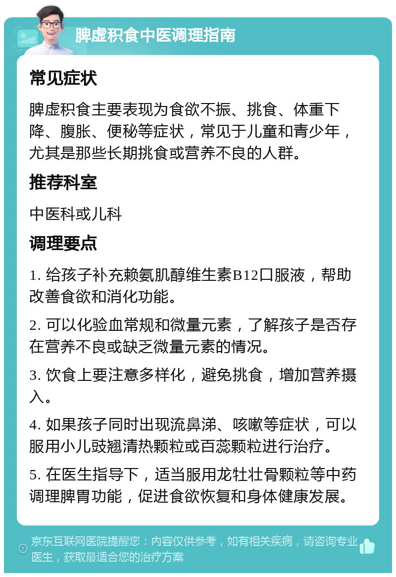 脾虚积食中医调理指南 常见症状 脾虚积食主要表现为食欲不振、挑食、体重下降、腹胀、便秘等症状，常见于儿童和青少年，尤其是那些长期挑食或营养不良的人群。 推荐科室 中医科或儿科 调理要点 1. 给孩子补充赖氨肌醇维生素B12口服液，帮助改善食欲和消化功能。 2. 可以化验血常规和微量元素，了解孩子是否存在营养不良或缺乏微量元素的情况。 3. 饮食上要注意多样化，避免挑食，增加营养摄入。 4. 如果孩子同时出现流鼻涕、咳嗽等症状，可以服用小儿豉翘清热颗粒或百蕊颗粒进行治疗。 5. 在医生指导下，适当服用龙牡壮骨颗粒等中药调理脾胃功能，促进食欲恢复和身体健康发展。