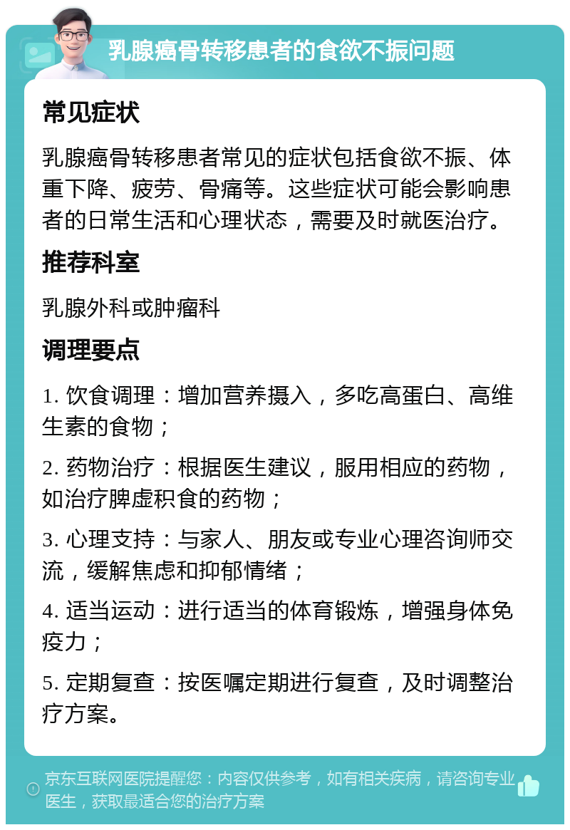 乳腺癌骨转移患者的食欲不振问题 常见症状 乳腺癌骨转移患者常见的症状包括食欲不振、体重下降、疲劳、骨痛等。这些症状可能会影响患者的日常生活和心理状态，需要及时就医治疗。 推荐科室 乳腺外科或肿瘤科 调理要点 1. 饮食调理：增加营养摄入，多吃高蛋白、高维生素的食物； 2. 药物治疗：根据医生建议，服用相应的药物，如治疗脾虚积食的药物； 3. 心理支持：与家人、朋友或专业心理咨询师交流，缓解焦虑和抑郁情绪； 4. 适当运动：进行适当的体育锻炼，增强身体免疫力； 5. 定期复查：按医嘱定期进行复查，及时调整治疗方案。