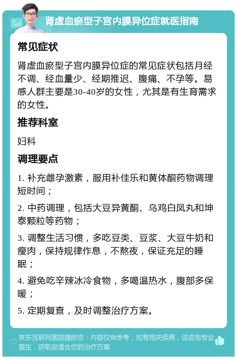 肾虚血瘀型子宫内膜异位症就医指南 常见症状 肾虚血瘀型子宫内膜异位症的常见症状包括月经不调、经血量少、经期推迟、腹痛、不孕等。易感人群主要是30-40岁的女性，尤其是有生育需求的女性。 推荐科室 妇科 调理要点 1. 补充雌孕激素，服用补佳乐和黄体酮药物调理短时间； 2. 中药调理，包括大豆异黄酮、乌鸡白凤丸和坤泰颗粒等药物； 3. 调整生活习惯，多吃豆类、豆浆、大豆牛奶和瘦肉，保持规律作息，不熬夜，保证充足的睡眠； 4. 避免吃辛辣冰冷食物，多喝温热水，腹部多保暖； 5. 定期复查，及时调整治疗方案。