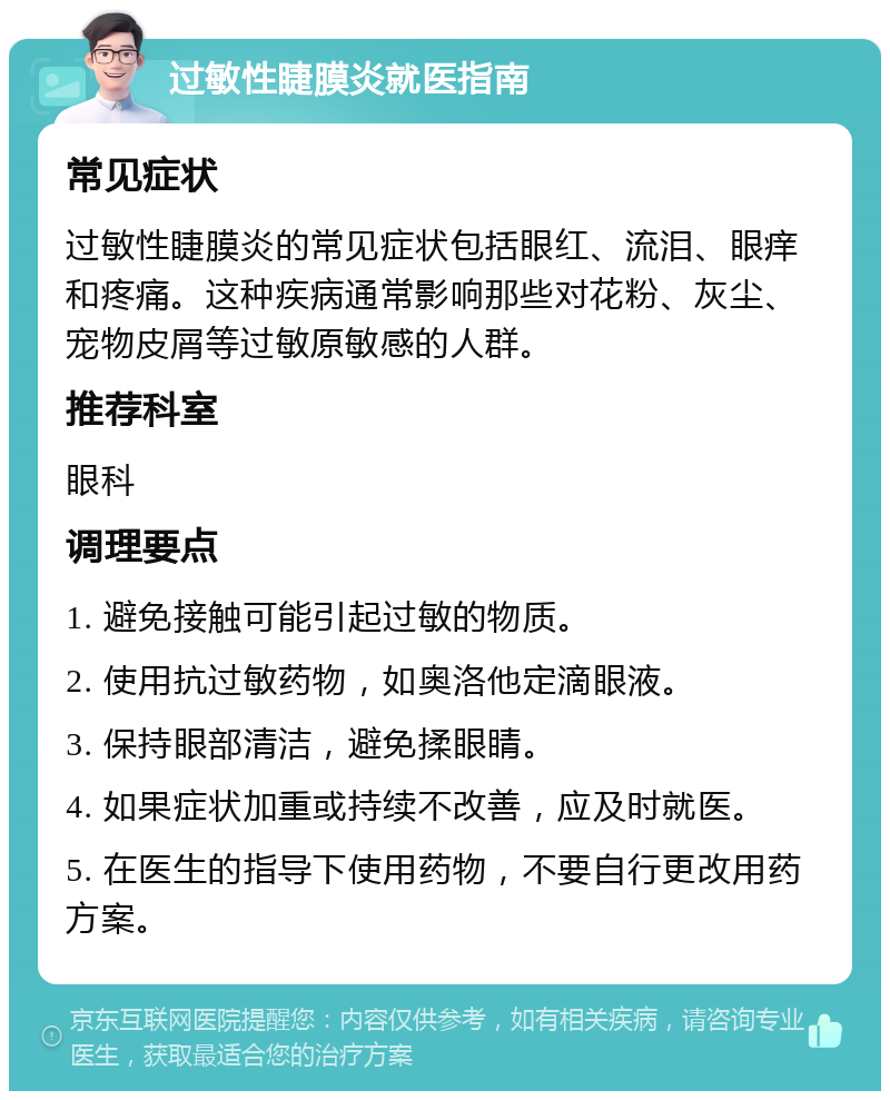 过敏性睫膜炎就医指南 常见症状 过敏性睫膜炎的常见症状包括眼红、流泪、眼痒和疼痛。这种疾病通常影响那些对花粉、灰尘、宠物皮屑等过敏原敏感的人群。 推荐科室 眼科 调理要点 1. 避免接触可能引起过敏的物质。 2. 使用抗过敏药物，如奥洛他定滴眼液。 3. 保持眼部清洁，避免揉眼睛。 4. 如果症状加重或持续不改善，应及时就医。 5. 在医生的指导下使用药物，不要自行更改用药方案。