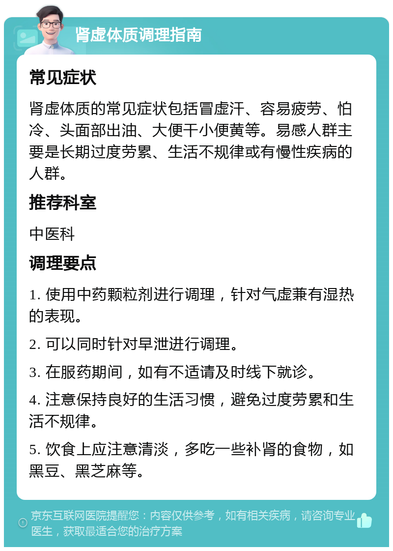 肾虚体质调理指南 常见症状 肾虚体质的常见症状包括冒虚汗、容易疲劳、怕冷、头面部出油、大便干小便黄等。易感人群主要是长期过度劳累、生活不规律或有慢性疾病的人群。 推荐科室 中医科 调理要点 1. 使用中药颗粒剂进行调理，针对气虚兼有湿热的表现。 2. 可以同时针对早泄进行调理。 3. 在服药期间，如有不适请及时线下就诊。 4. 注意保持良好的生活习惯，避免过度劳累和生活不规律。 5. 饮食上应注意清淡，多吃一些补肾的食物，如黑豆、黑芝麻等。