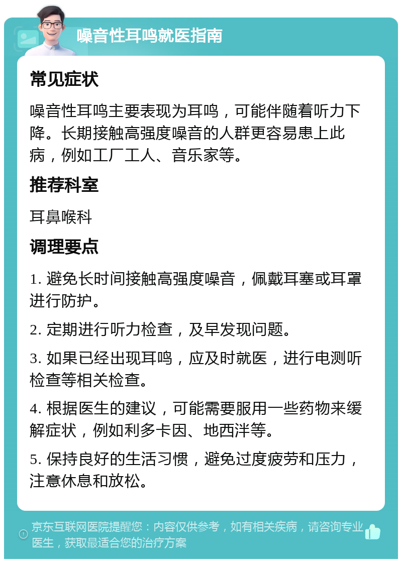 噪音性耳鸣就医指南 常见症状 噪音性耳鸣主要表现为耳鸣，可能伴随着听力下降。长期接触高强度噪音的人群更容易患上此病，例如工厂工人、音乐家等。 推荐科室 耳鼻喉科 调理要点 1. 避免长时间接触高强度噪音，佩戴耳塞或耳罩进行防护。 2. 定期进行听力检查，及早发现问题。 3. 如果已经出现耳鸣，应及时就医，进行电测听检查等相关检查。 4. 根据医生的建议，可能需要服用一些药物来缓解症状，例如利多卡因、地西泮等。 5. 保持良好的生活习惯，避免过度疲劳和压力，注意休息和放松。