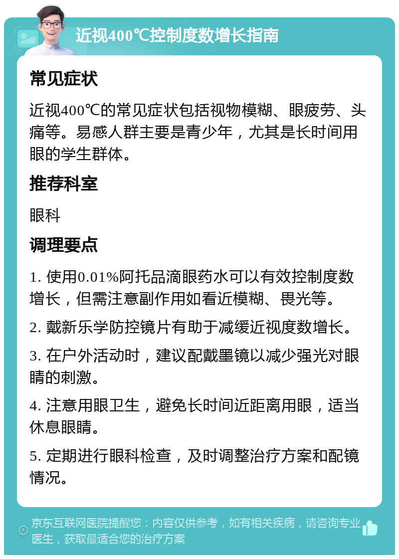 近视400℃控制度数增长指南 常见症状 近视400℃的常见症状包括视物模糊、眼疲劳、头痛等。易感人群主要是青少年，尤其是长时间用眼的学生群体。 推荐科室 眼科 调理要点 1. 使用0.01%阿托品滴眼药水可以有效控制度数增长，但需注意副作用如看近模糊、畏光等。 2. 戴新乐学防控镜片有助于减缓近视度数增长。 3. 在户外活动时，建议配戴墨镜以减少强光对眼睛的刺激。 4. 注意用眼卫生，避免长时间近距离用眼，适当休息眼睛。 5. 定期进行眼科检查，及时调整治疗方案和配镜情况。