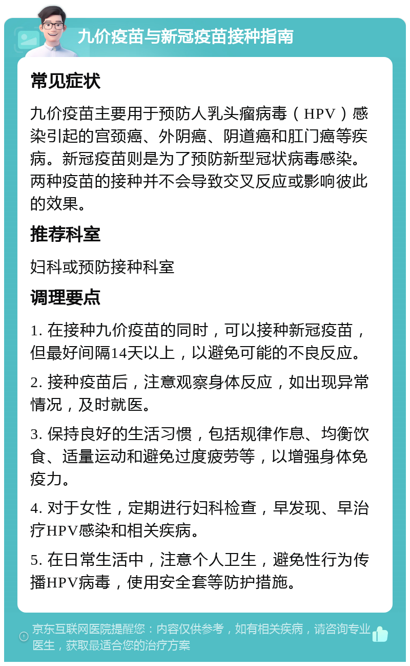 九价疫苗与新冠疫苗接种指南 常见症状 九价疫苗主要用于预防人乳头瘤病毒（HPV）感染引起的宫颈癌、外阴癌、阴道癌和肛门癌等疾病。新冠疫苗则是为了预防新型冠状病毒感染。两种疫苗的接种并不会导致交叉反应或影响彼此的效果。 推荐科室 妇科或预防接种科室 调理要点 1. 在接种九价疫苗的同时，可以接种新冠疫苗，但最好间隔14天以上，以避免可能的不良反应。 2. 接种疫苗后，注意观察身体反应，如出现异常情况，及时就医。 3. 保持良好的生活习惯，包括规律作息、均衡饮食、适量运动和避免过度疲劳等，以增强身体免疫力。 4. 对于女性，定期进行妇科检查，早发现、早治疗HPV感染和相关疾病。 5. 在日常生活中，注意个人卫生，避免性行为传播HPV病毒，使用安全套等防护措施。