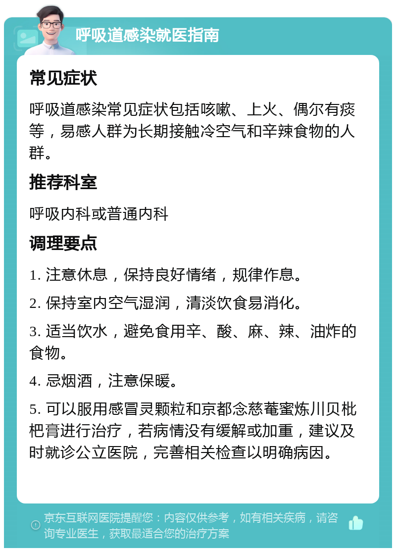 呼吸道感染就医指南 常见症状 呼吸道感染常见症状包括咳嗽、上火、偶尔有痰等，易感人群为长期接触冷空气和辛辣食物的人群。 推荐科室 呼吸内科或普通内科 调理要点 1. 注意休息，保持良好情绪，规律作息。 2. 保持室内空气湿润，清淡饮食易消化。 3. 适当饮水，避免食用辛、酸、麻、辣、油炸的食物。 4. 忌烟酒，注意保暖。 5. 可以服用感冒灵颗粒和京都念慈菴蜜炼川贝枇杷膏进行治疗，若病情没有缓解或加重，建议及时就诊公立医院，完善相关检查以明确病因。