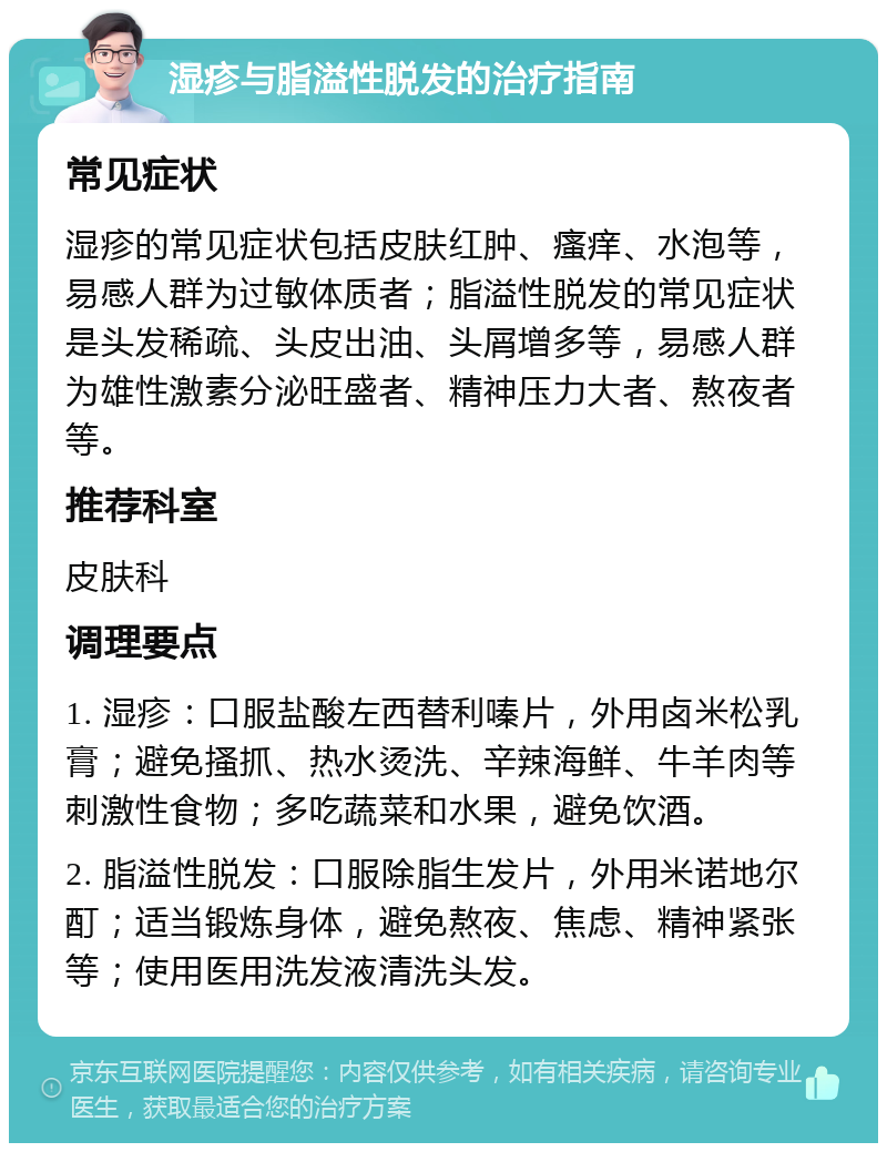 湿疹与脂溢性脱发的治疗指南 常见症状 湿疹的常见症状包括皮肤红肿、瘙痒、水泡等，易感人群为过敏体质者；脂溢性脱发的常见症状是头发稀疏、头皮出油、头屑增多等，易感人群为雄性激素分泌旺盛者、精神压力大者、熬夜者等。 推荐科室 皮肤科 调理要点 1. 湿疹：口服盐酸左西替利嗪片，外用卤米松乳膏；避免搔抓、热水烫洗、辛辣海鲜、牛羊肉等刺激性食物；多吃蔬菜和水果，避免饮酒。 2. 脂溢性脱发：口服除脂生发片，外用米诺地尔酊；适当锻炼身体，避免熬夜、焦虑、精神紧张等；使用医用洗发液清洗头发。